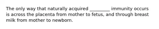 The only way that naturally acquired _________ immunity occurs is across the placenta from mother to fetus, and through breast milk from mother to newborn.