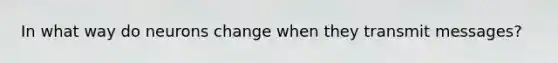 In what way do neurons change when they transmit messages?