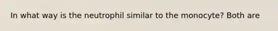 In what way is the neutrophil similar to the monocyte? Both are