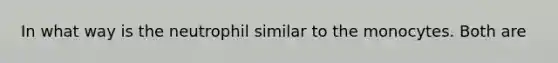 In what way is the neutrophil similar to the monocytes. Both are