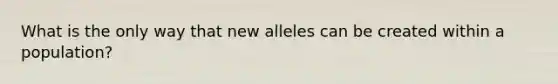 What is the only way that new alleles can be created within a population?