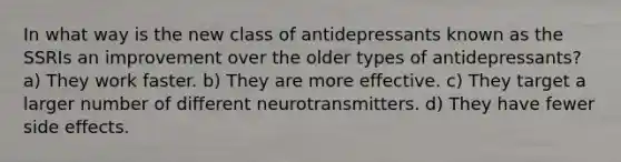 In what way is the new class of antidepressants known as the SSRIs an improvement over the older types of antidepressants? a) They work faster. b) They are more effective. c) They target a larger number of different neurotransmitters. d) They have fewer side effects.