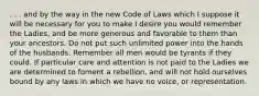 . . . and by the way in the new Code of Laws which I suppose it will be necessary for you to make I desire you would remember the Ladies, and be more generous and favorable to them than your ancestors. Do not put such unlimited power into the hands of the husbands. Remember all men would be tyrants if they could. If particular care and attention is not paid to the Ladies we are determined to foment a rebellion, and will not hold ourselves bound by any laws in which we have no voice, or representation.