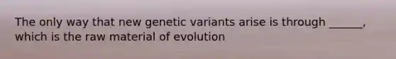 The only way that new genetic variants arise is through ______, which is the raw material of evolution