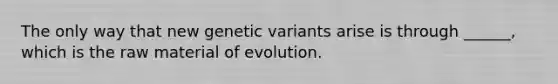 The only way that new genetic variants arise is through ______, which is the raw material of evolution.