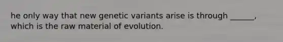 he only way that new genetic variants arise is through ______, which is the raw material of evolution.