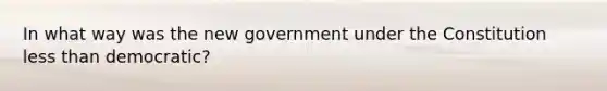 In what way was the new government under the Constitution less than democratic?