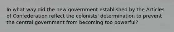 In what way did the new government established by <a href='https://www.questionai.com/knowledge/k5NDraRCFC-the-articles-of-confederation' class='anchor-knowledge'>the articles of confederation</a> reflect the colonists' determination to prevent the central government from becoming too powerful?