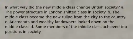 In what way did the new middle class change British society? a. The power structure in London shifted class in society. b. The middle class became the new ruling from the city to the country. c. Aristocrats and wealthy landowners looked down on the middle class. d. Some members of the middle class achieved top positions in society.