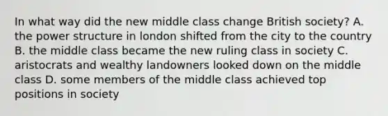 In what way did the new middle class change British society? A. the power structure in london shifted from the city to the country B. the middle class became the new ruling class in society C. aristocrats and wealthy landowners looked down on the middle class D. some members of the middle class achieved top positions in society