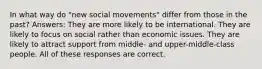 In what way do "new social movements" differ from those in the past? Answers: They are more likely to be international. They are likely to focus on social rather than economic issues. They are likely to attract support from middle- and upper-middle-class people. All of these responses are correct.