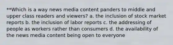 **Which is a way news media content panders to middle and upper class readers and viewers? a. the inclusion of stock market reports b. the inclusion of labor reports c. the addressing of people as workers rather than consumers d. the availability of the news media content being open to everyone