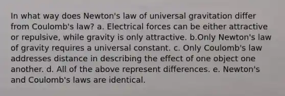 In what way does Newton's law of universal gravitation differ from Coulomb's law? a. Electrical forces can be either attractive or repulsive, while gravity is only attractive. b.Only Newton's law of gravity requires a universal constant. c. Only Coulomb's law addresses distance in describing the effect of one object one another. d. All of the above represent differences. e. Newton's and Coulomb's laws are identical.