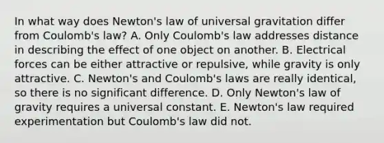 In what way does Newton's law of universal gravitation differ from Coulomb's law? A. Only Coulomb's law addresses distance in describing the effect of one object on another. B. Electrical forces can be either attractive or repulsive, while gravity is only attractive. C. Newton's and Coulomb's laws are really identical, so there is no significant difference. D. Only Newton's law of gravity requires a universal constant. E. Newton's law required experimentation but Coulomb's law did not.