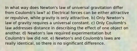 In what way does Newton's law of universal gravitation differ from Coulomb's law? a) Electrical forces can be either attractive or repulsive, while gravity is only attractive. b) Only Newton's law of gravity requires a universal constant. c) Only Coulomb's law addresses distance in describing the effect of one object on another. d) Newton's law required experimentation but Coulomb's law did not. e) Newton's and Coulomb's laws are really identical, so there is no significant difference.