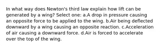 In what way does Newton's third law explain how lift can be generated by a wing? Select one: a.A drop in pressure causing an opposite force to be applied to the wing. b.Air being deflected downward by a wing causing an opposite reaction. c.Acceleration of air causing a downward force. d.Air is forced to accelerate over the top of the wing.