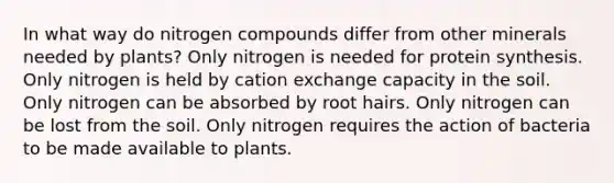 In what way do nitrogen compounds differ from other minerals needed by plants? Only nitrogen is needed for protein synthesis. Only nitrogen is held by cation exchange capacity in the soil. Only nitrogen can be absorbed by root hairs. Only nitrogen can be lost from the soil. Only nitrogen requires the action of bacteria to be made available to plants.