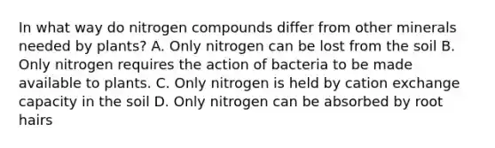 In what way do nitrogen compounds differ from other minerals needed by plants? A. Only nitrogen can be lost from the soil B. Only nitrogen requires the action of bacteria to be made available to plants. C. Only nitrogen is held by cation exchange capacity in the soil D. Only nitrogen can be absorbed by root hairs