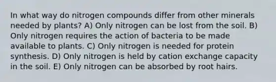 In what way do nitrogen compounds differ from other minerals needed by plants? A) Only nitrogen can be lost from the soil. B) Only nitrogen requires the action of bacteria to be made available to plants. C) Only nitrogen is needed for protein synthesis. D) Only nitrogen is held by cation exchange capacity in the soil. E) Only nitrogen can be absorbed by root hairs.