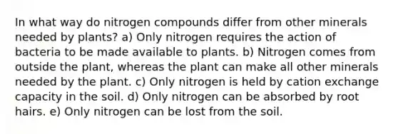 In what way do nitrogen compounds differ from other minerals needed by plants? a) Only nitrogen requires the action of bacteria to be made available to plants. b) Nitrogen comes from outside the plant, whereas the plant can make all other minerals needed by the plant. c) Only nitrogen is held by cation exchange capacity in the soil. d) Only nitrogen can be absorbed by root hairs. e) Only nitrogen can be lost from the soil.