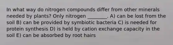 In what way do nitrogen compounds differ from other minerals needed by plants? Only nitrogen ________. A) can be lost from the soil B) can be provided by symbiotic bacteria C) is needed for protein synthesis D) is held by cation exchange capacity in the soil E) can be absorbed by root hairs