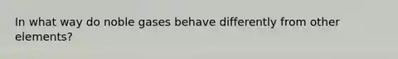 In what way do noble gases behave differently from other elements?