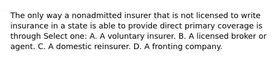 The only way a nonadmitted insurer that is not licensed to write insurance in a state is able to provide direct primary coverage is through Select one: A. A voluntary insurer. B. A licensed broker or agent. C. A domestic reinsurer. D. A fronting company.