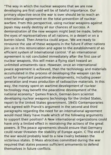 "The way in which the nuclear weapons that we are now developing are first used will be of fateful importance. Our primary objective once the war is over should be to reach an international agreement on the total prevention of nuclear warfare. From this perspective, using nuclear weapons against Japan may easily destroy all our chances of success. A demonstration of the new weapon might best be made, before the eyes of representatives of all nations, in a desert or on a barren island. Then America could argue, 'We are ready to renounce the use of these weapons in the future if other nations join us in this renunciation and agree to the establishment of an efficient system of international control.' If an international agreement is not concluded immediately after the first use of nuclear weapons, this will mean a flying start toward an unlimited armaments race. However, once an international peace agreement is achieved, then the technology and materials accumulated in the process of developing the weapon can be used for important peacetime developments, including power generation and mass production of radioactive materials. In this way, the money spent on wartime development of nuclear technology may benefit the peacetime development of the <a href='https://www.questionai.com/knowledge/kz0LeH36tS-national-economy' class='anchor-knowledge'>national economy</a>." (James Franck, German-born scientist developing nuclear weapons technology for the United States, report to the United States government, 1945) Contemporaries who agreed with Franck's argument in the second and <a href='https://www.questionai.com/knowledge/kzJNAJwjEd-third-paragraph' class='anchor-knowledge'>third paragraph</a>s regarding the need for an international agreement would most likely have made which of the following arguments to support their position? A New international organizations could have only a limited effect in restraining the actions of the great powers. B The peace agreements should ensure that Germany could never threaten the stability of Europe again. C The end of the war would probably lead to a new rivalry between the victorious states. D Mass atrocities committed during the war required that states possess sufficient armaments to defend themselves in future conflicts.