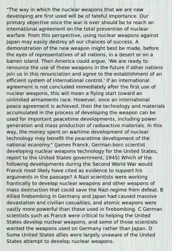 "The way in which the nuclear weapons that we are now developing are first used will be of fateful importance. Our primary objective once the war is over should be to reach an international agreement on the total prevention of nuclear warfare. From this perspective, using nuclear weapons against Japan may easily destroy all our chances of success. A demonstration of the new weapon might best be made, before the eyes of representatives of all nations, in a desert or on a barren island. Then America could argue, 'We are ready to renounce the use of these weapons in the future if other nations join us in this renunciation and agree to the establishment of an efficient system of international control.' If an international agreement is not concluded immediately after the first use of nuclear weapons, this will mean a flying start toward an unlimited armaments race. However, once an international peace agreement is achieved, then the technology and materials accumulated in the process of developing the weapon can be used for important peacetime developments, including power generation and mass production of radioactive materials. In this way, the money spent on wartime development of nuclear technology may benefit the peacetime development of the national economy." (James Franck, German-born scientist developing nuclear weapons technology for the United States, report to the United States government, 1945) Which of the following developments during the Second World War would Franck most likely have cited as evidence to support his arguments in the passage? A Nazi scientists were working frantically to develop nuclear weapons and other weapons of mass destruction that could save the Nazi regime from defeat. B Allied firebombing in Germany and Japan had caused massive devastation and civilian casualties, and atomic weapons were vastly more powerful than those used in firebombing. C German scientists such as Franck were critical to helping the United States develop nuclear weapons, and some of those scientists wanted the weapons used on Germany rather than Japan. D Some United States allies were largely unaware of the United States attempt to develop nuclear weapons.