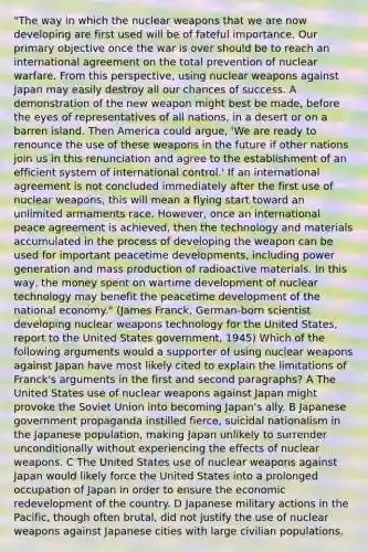 "The way in which the nuclear weapons that we are now developing are first used will be of fateful importance. Our primary objective once the war is over should be to reach an international agreement on the total prevention of nuclear warfare. From this perspective, using nuclear weapons against Japan may easily destroy all our chances of success. A demonstration of the new weapon might best be made, before the eyes of representatives of all nations, in a desert or on a barren island. Then America could argue, 'We are ready to renounce the use of these weapons in the future if other nations join us in this renunciation and agree to the establishment of an efficient system of international control.' If an international agreement is not concluded immediately after the first use of nuclear weapons, this will mean a flying start toward an unlimited armaments race. However, once an international peace agreement is achieved, then the technology and materials accumulated in the process of developing the weapon can be used for important peacetime developments, including power generation and mass production of radioactive materials. In this way, the money spent on wartime development of nuclear technology may benefit the peacetime development of the national economy." (James Franck, German-born scientist developing nuclear weapons technology for the United States, report to the United States government, 1945) Which of the following arguments would a supporter of using nuclear weapons against Japan have most likely cited to explain the limitations of Franck's arguments in the first and second paragraphs? A The United States use of nuclear weapons against Japan might provoke the Soviet Union into becoming Japan's ally. B Japanese government propaganda instilled fierce, suicidal nationalism in the Japanese population, making Japan unlikely to surrender unconditionally without experiencing the effects of nuclear weapons. C The United States use of nuclear weapons against Japan would likely force the United States into a prolonged occupation of Japan in order to ensure the economic redevelopment of the country. D Japanese military actions in the Pacific, though often brutal, did not justify the use of nuclear weapons against Japanese cities with large civilian populations.