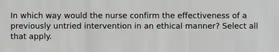 In which way would the nurse confirm the effectiveness of a previously untried intervention in an ethical manner? Select all that apply.