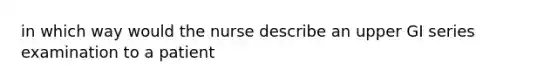 in which way would the nurse describe an upper GI series examination to a patient