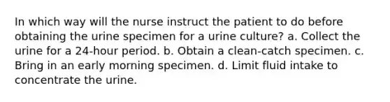 In which way will the nurse instruct the patient to do before obtaining the urine specimen for a urine culture? a. Collect the urine for a 24-hour period. b. Obtain a clean-catch specimen. c. Bring in an early morning specimen. d. Limit fluid intake to concentrate the urine.