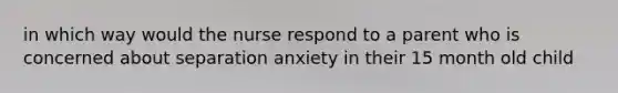 in which way would the nurse respond to a parent who is concerned about separation anxiety in their 15 month old child