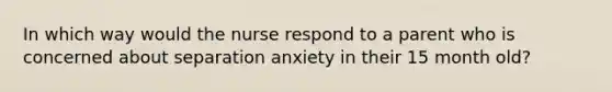 In which way would the nurse respond to a parent who is concerned about separation anxiety in their 15 month old?