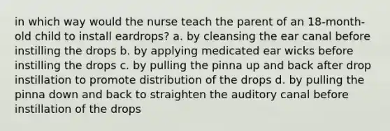 in which way would the nurse teach the parent of an 18-month-old child to install eardrops? a. by cleansing the ear canal before instilling the drops b. by applying medicated ear wicks before instilling the drops c. by pulling the pinna up and back after drop instillation to promote distribution of the drops d. by pulling the pinna down and back to straighten the auditory canal before instillation of the drops