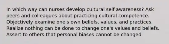 In which way can nurses develop cultural self-awareness? Ask peers and colleagues about practicing cultural competence. Objectively examine one's own beliefs, values, and practices. Realize nothing can be done to change one's values and beliefs. Assert to others that personal biases cannot be changed.