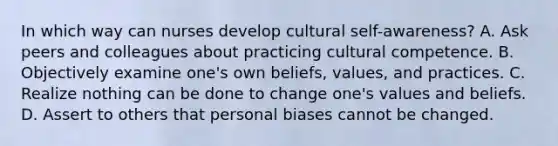 In which way can nurses develop cultural self-awareness? A. Ask peers and colleagues about practicing cultural competence. B. Objectively examine one's own beliefs, values, and practices. C. Realize nothing can be done to change one's values and beliefs. D. Assert to others that personal biases cannot be changed.