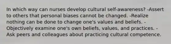 In which way can nurses develop cultural self-awareness? -Assert to others that personal biases cannot be changed. -Realize nothing can be done to change one's values and beliefs. -Objectively examine one's own beliefs, values, and practices. -Ask peers and colleagues about practicing cultural competence.