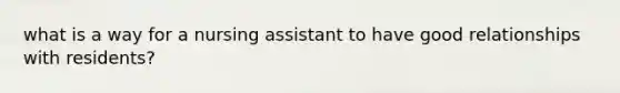 what is a way for a nursing assistant to have good relationships with residents?