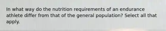 In what way do the nutrition requirements of an endurance athlete differ from that of the general population? Select all that apply.