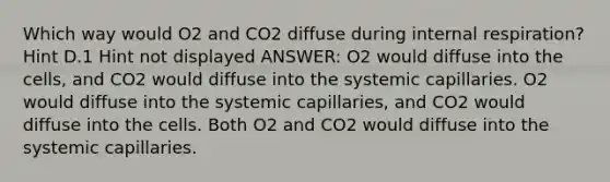 Which way would O2 and CO2 diffuse during internal respiration? Hint D.1 Hint not displayed ANSWER: O2 would diffuse into the cells, and CO2 would diffuse into the systemic capillaries. O2 would diffuse into the systemic capillaries, and CO2 would diffuse into the cells. Both O2 and CO2 would diffuse into the systemic capillaries.