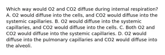 Which way would O2 and CO2 diffuse during internal respiration? A. O2 would diffuse into the cells, and CO2 would diffuse into the systemic capillaries. B. O2 would diffuse into the systemic capillaries, and CO2 would diffuse into the cells. C. Both O2 and CO2 would diffuse into the systemic capillaries. D. O2 would diffuse into the pulmonary capillaries and CO2 would diffuse into the alveoli.