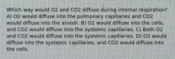 Which way would O2 and CO2 diffuse during internal respiration? A) O2 would diffuse into the pulmonary capillaries and CO2 would diffuse into the alveoli. B) O2 would diffuse into the cells, and CO2 would diffuse into the systemic capillaries. C) Both O2 and CO2 would diffuse into the systemic capillaries. D) O2 would diffuse into the systemic capillaries, and CO2 would diffuse into the cells.