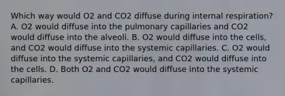 Which way would O2 and CO2 diffuse during internal respiration? A. O2 would diffuse into the pulmonary capillaries and CO2 would diffuse into the alveoli. B. O2 would diffuse into the cells, and CO2 would diffuse into the systemic capillaries. C. O2 would diffuse into the systemic capillaries, and CO2 would diffuse into the cells. D. Both O2 and CO2 would diffuse into the systemic capillaries.