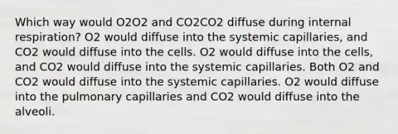 Which way would O2O2 and CO2CO2 diffuse during internal respiration? O2 would diffuse into the systemic capillaries, and CO2 would diffuse into the cells. O2 would diffuse into the cells, and CO2 would diffuse into the systemic capillaries. Both O2 and CO2 would diffuse into the systemic capillaries. O2 would diffuse into the pulmonary capillaries and CO2 would diffuse into the alveoli.