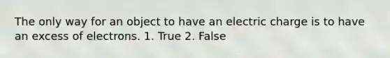 The only way for an object to have an electric charge is to have an excess of electrons. 1. True 2. False