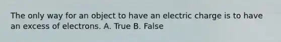 The only way for an object to have an electric charge is to have an excess of electrons. A. True B. False