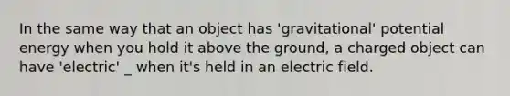 In the same way that an object has 'gravitational' potential energy when you hold it above the ground, a charged object can have 'electric' _ when it's held in an electric field.