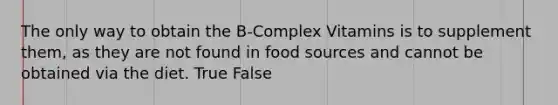 The only way to obtain the B-Complex Vitamins is to supplement them, as they are not found in food sources and cannot be obtained via the diet. True False